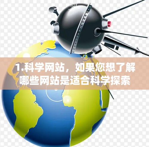 1.科学网站,如果您想了解哪些网站是适合科学探索和学习的,建议搜索科学网站或科学资源。例如,一些著名的科学网站包括维基百科、科学网、ScienceDirect、JSTOR等