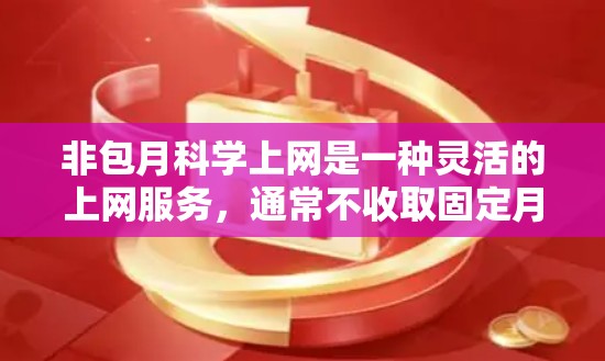 非包月科学上网是一种灵活的上网服务,通常不收取固定月费,用户可以根据需要调整上网时间和使用范围。以下是一些非包月科学上网的常见推荐,涵盖多种功能和套餐类型