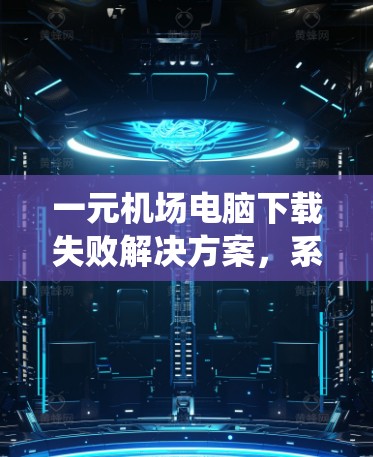 一元机场电脑下载失败解决方案,系统优化与部署指南 一元机场电脑下载失败解决方案,系统优化与部署指南