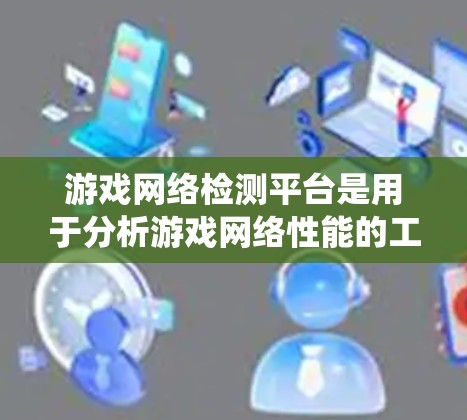 游戏网络检测平台是用于分析游戏网络性能的工具，帮助开发者、游戏开发者和开发者团队优化游戏网络环境。以下是对这些平台的系统性总结