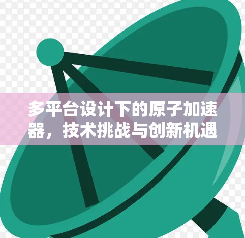 多平台设计下的原子加速器，技术挑战与创新机遇