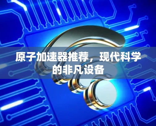 原子加速器推荐，现代科学的非凡设备