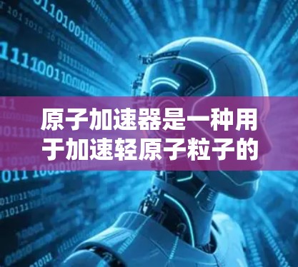 原子加速器是一种用于加速轻原子粒子的技术设备,广泛应用于物理学和材料科学领域。它通过极端加速技术将原子粒子(如氢、氦等)加速到接近光速,从而达到研究物理现象和探索新知识的目的 原子加速器是一种用于加速轻原子粒子的技术设备,广泛应用于物理学和材料科学领域。它通过极端加速技术将原子粒子(如氢、氦等)加速到接近光速,从而达到研究物理现象和探索新知识的目的