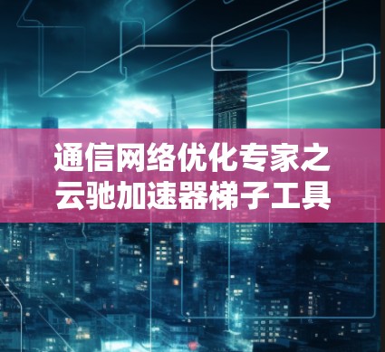 通信网络优化专家之云驰加速器梯子工具 通信网络优化专家之云驰加速器梯子工具