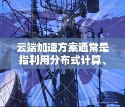 云端加速方案通常是指利用分布式计算、云计算、多服务器环境或云存储技术来提高数据处理和传输效率的方法。以下是一些常见的云端加速方案及其特点 云端加速方案通常是指利用分布式计算、云计算、多服务器环境或云存储技术来提高数据处理和传输效率的方法。以下是一些常见的云端加速方案及其特点