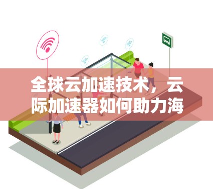 全球云加速技术，云际加速器如何助力海外访问