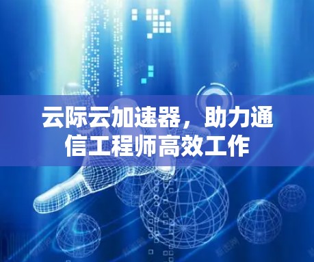 云际云加速器,助力通信工程师高效工作 云际云加速器,助力通信工程师高效工作