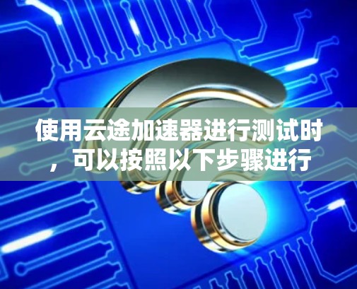 使用云途加速器进行测试时，可以按照以下步骤进行
