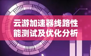 云游加速器线路性能测试及优化分析