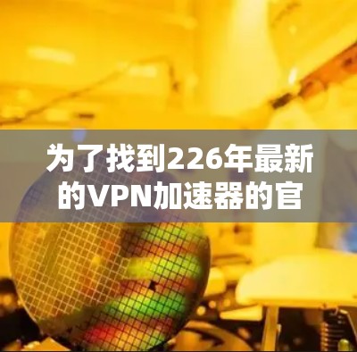 为了找到226年最新的VPN加速器的官方下载入口，可以按照以下步骤进行