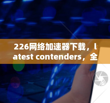 226网络加速器下载，latest contenders，全面解析
