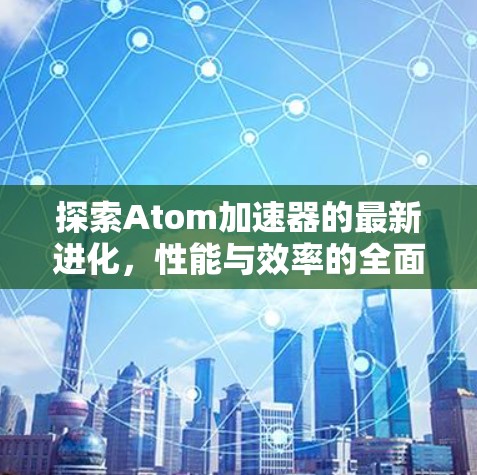 探索Atom加速器的最新进化,性能与效率的全面升级 探索Atom加速器的最新进化,性能与效率的全面升级