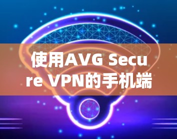 使用AVG Secure VPN的手机端,安全与便捷的双管齐下的解决方案